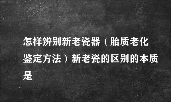 怎样辨别新老瓷器（胎质老化鉴定方法）新老瓷的区别的本质是