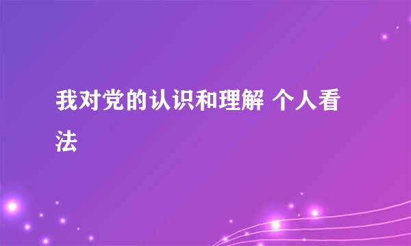 我对党的认识和理解 个人看法