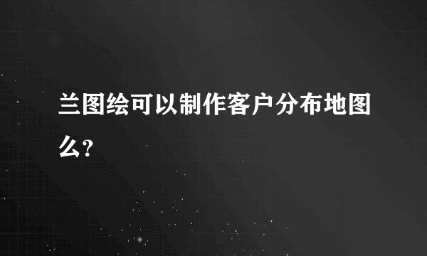 兰图绘可以制作客户分布地图么？