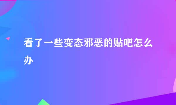 看了一些变态邪恶的贴吧怎么办