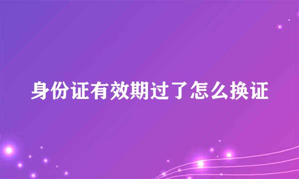 身份证有效期过了怎么换证