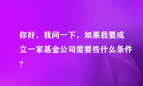 你好，我问一下，如果我要成立一家基金公司需要些什么条件？