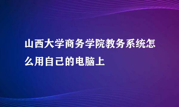 山西大学商务学院教务系统怎么用自己的电脑上