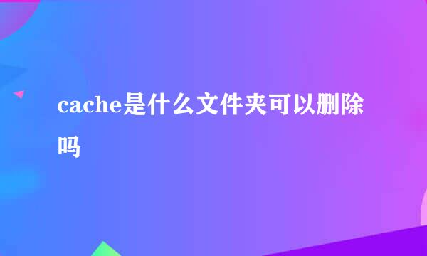 cache是什么文件夹可以删除吗