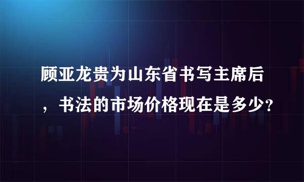 顾亚龙贵为山东省书写主席后，书法的市场价格现在是多少？