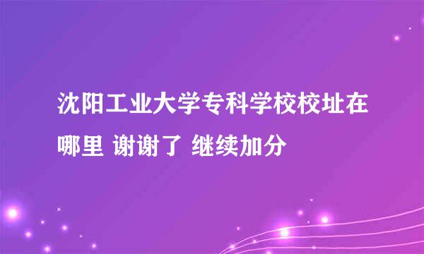 沈阳工业大学专科学校校址在哪里 谢谢了 继续加分