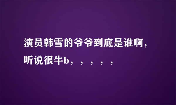 演员韩雪的爷爷到底是谁啊，听说很牛b，，，，，