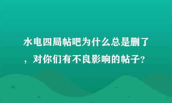 水电四局帖吧为什么总是删了，对你们有不良影响的帖子？