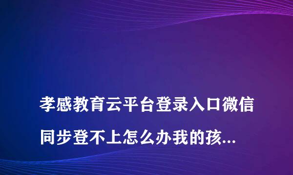 
孝感教育云平台登录入口微信同步登不上怎么办我的孩子是湖北省云梦县，因为我们工作在孝感：想让孩子在孝感读书，请问都需要什么资料
