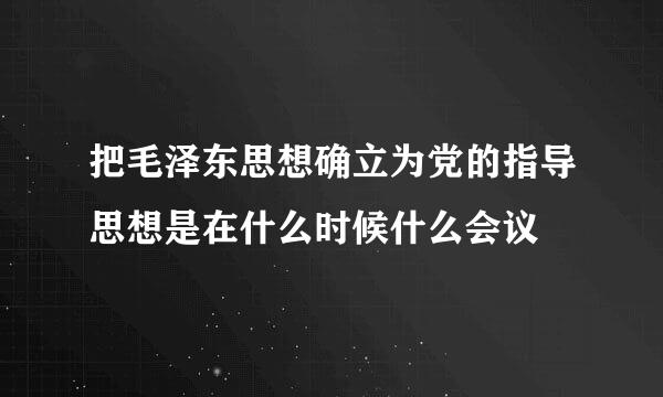 把毛泽东思想确立为党的指导思想是在什么时候什么会议