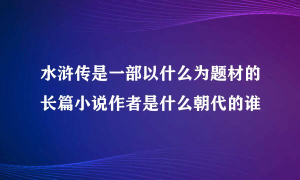 水浒传是一部以什么为题材的长篇小说作者是什么朝代的谁