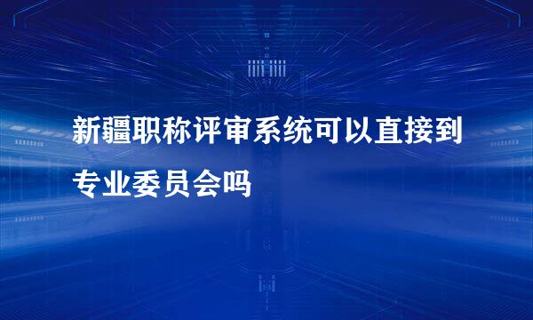 新疆职称评审系统可以直接到专业委员会吗