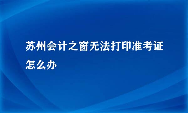 苏州会计之窗无法打印准考证怎么办