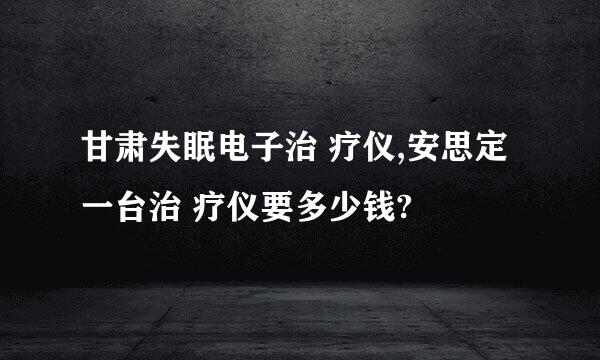 甘肃失眠电子治 疗仪,安思定一台治 疗仪要多少钱?