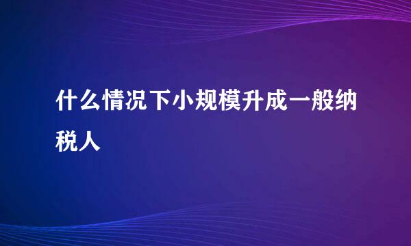 什么情况下小规模升成一般纳税人