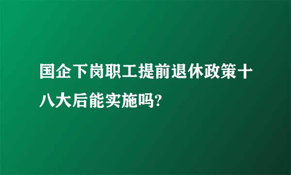 国企下岗职工提前退休政策十八大后能实施吗?