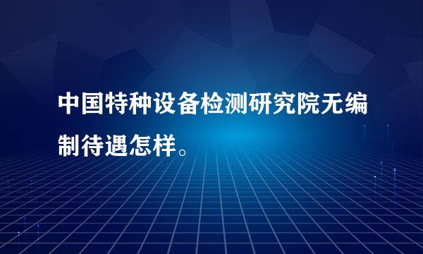 中国特种设备检测研究院无编制待遇怎样。