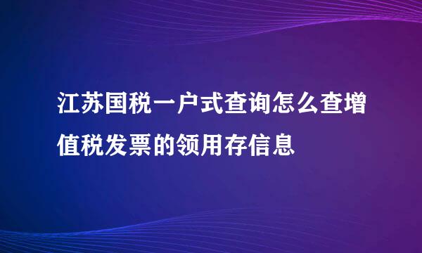 江苏国税一户式查询怎么查增值税发票的领用存信息