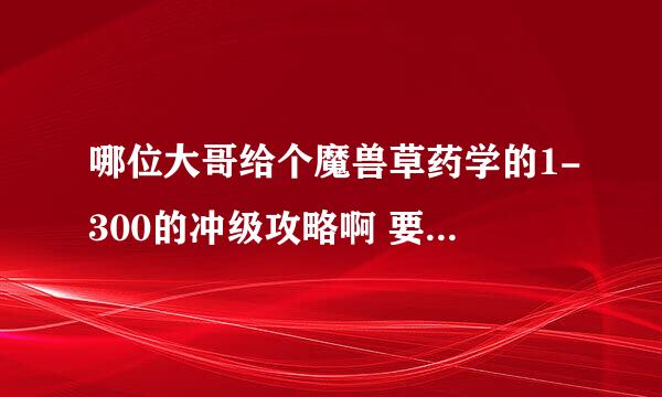 哪位大哥给个魔兽草药学的1-300的冲级攻略啊 要草药详细的位置刷新点 做好带图 哪位高手给耐心的做下啊 急