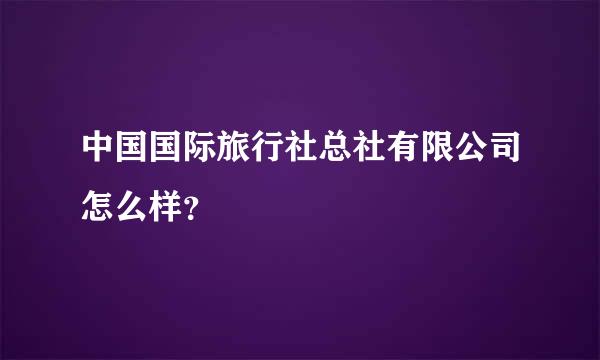 中国国际旅行社总社有限公司怎么样？