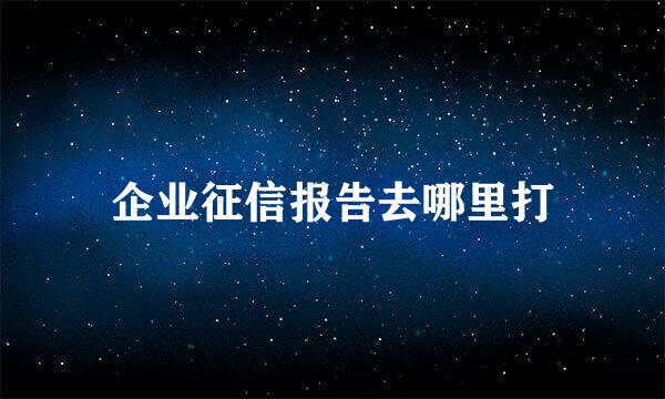 企业征信报告去哪里打