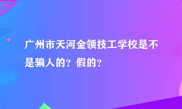 广州市天河金领技工学校是不是骗人的？假的？