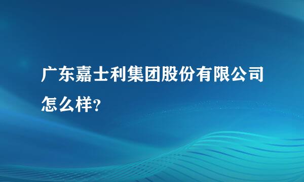 广东嘉士利集团股份有限公司怎么样？