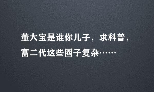 董大宝是谁你儿子，求科普，富二代这些圈子复杂……