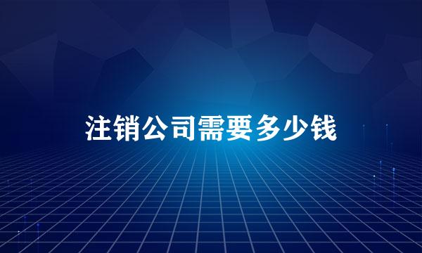 注销公司需要多少钱