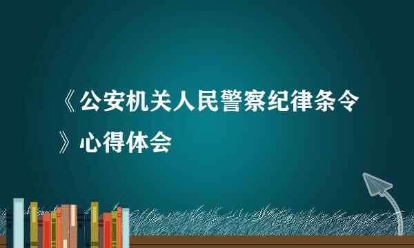 《公安机关人民警察纪律条令》心得体会