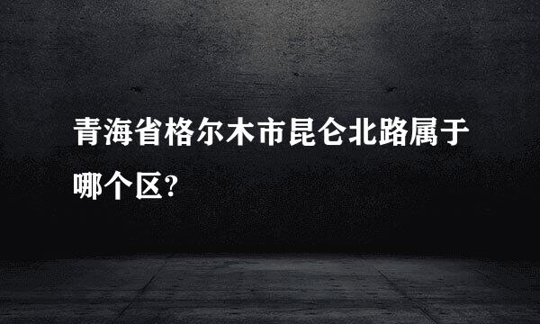 青海省格尔木市昆仑北路属于哪个区?