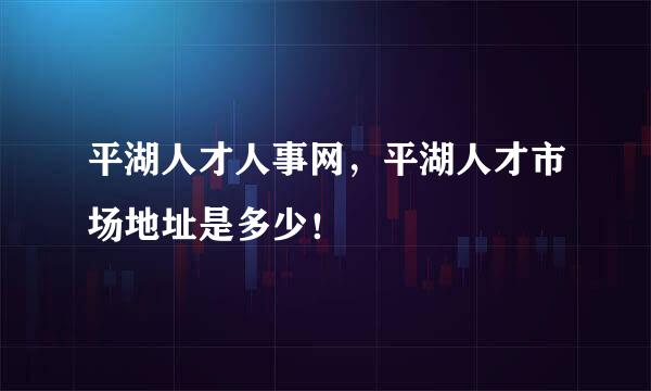 平湖人才人事网，平湖人才市场地址是多少！