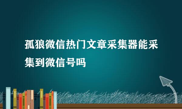 孤狼微信热门文章采集器能采集到微信号吗