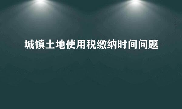 城镇土地使用税缴纳时间问题