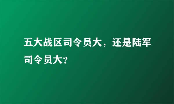 五大战区司令员大，还是陆军司令员大？