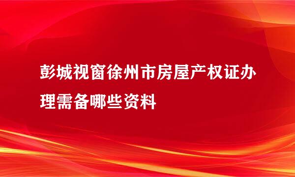 彭城视窗徐州市房屋产权证办理需备哪些资料