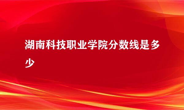 湖南科技职业学院分数线是多少