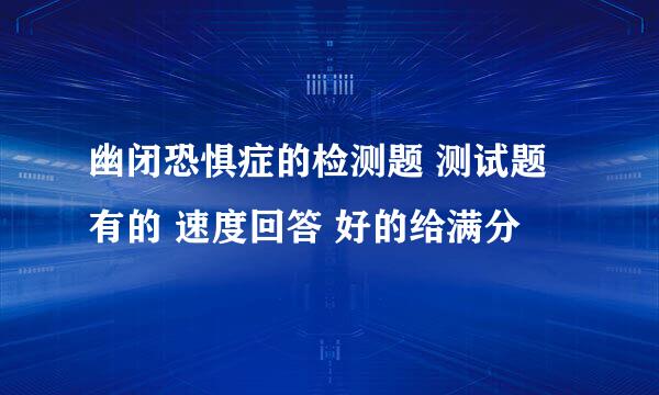 幽闭恐惧症的检测题 测试题 有的 速度回答 好的给满分