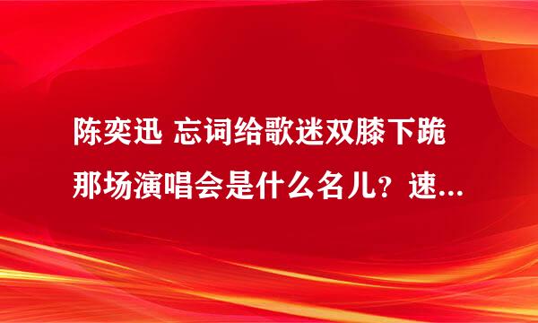 陈奕迅 忘词给歌迷双膝下跪那场演唱会是什么名儿？速度！！！ 我是EF！！！