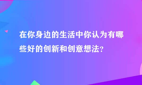 在你身边的生活中你认为有哪些好的创新和创意想法？