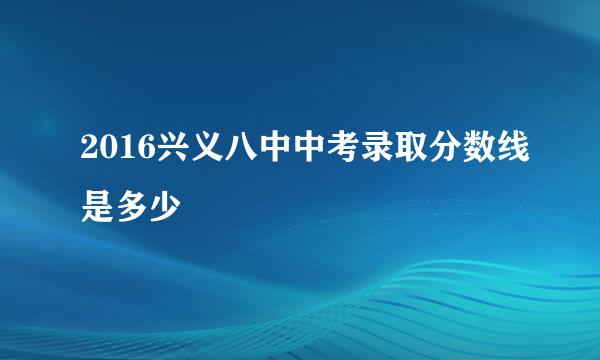 2016兴义八中中考录取分数线是多少