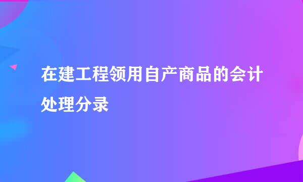 在建工程领用自产商品的会计处理分录