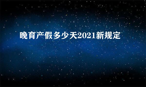 晚育产假多少天2021新规定