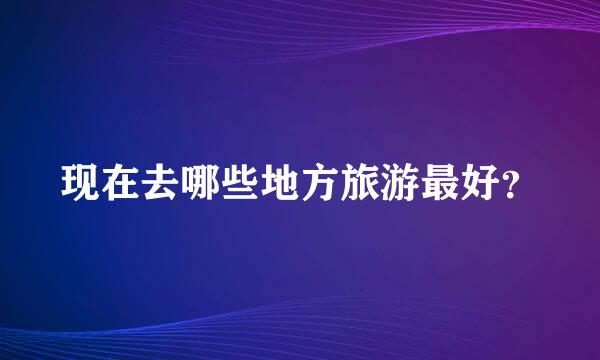 现在去哪些地方旅游最好？