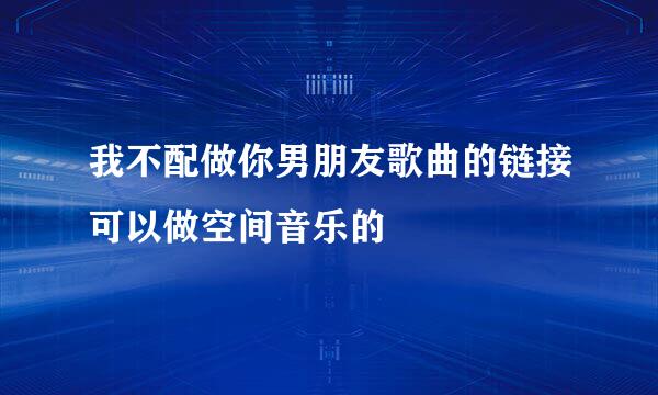 我不配做你男朋友歌曲的链接可以做空间音乐的