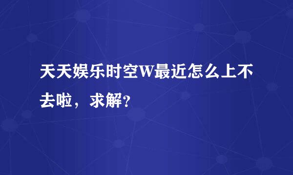 天天娱乐时空W最近怎么上不去啦，求解？