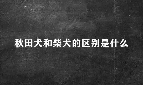 秋田犬和柴犬的区别是什么