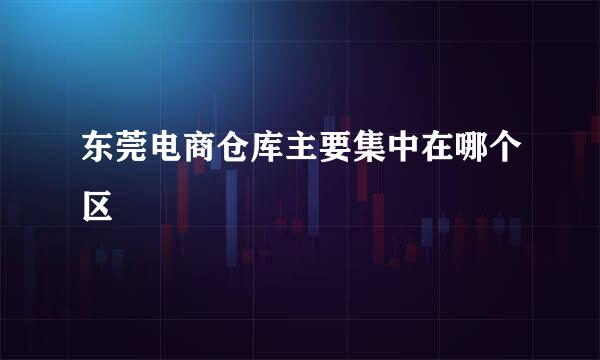 东莞电商仓库主要集中在哪个区