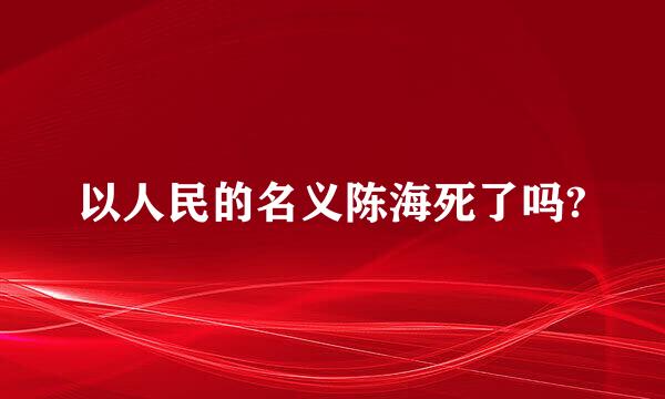 以人民的名义陈海死了吗?