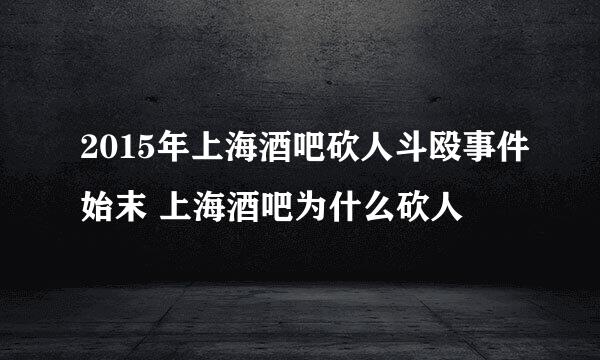 2015年上海酒吧砍人斗殴事件始末 上海酒吧为什么砍人